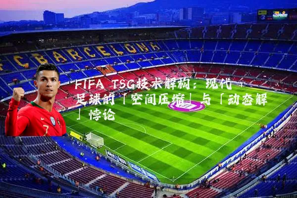 FIFA TSG技术解构：现代足球的「空间压缩」与「动态解耦」悖论