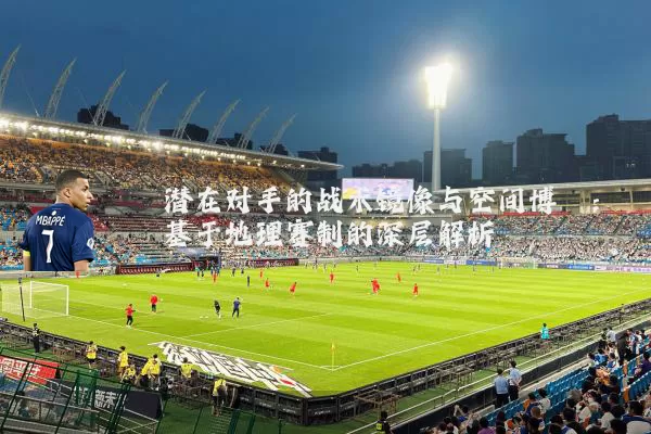 潜在对手的战术镜像与空间博弈:基于地理赛制的深层解析
